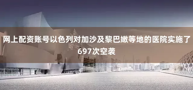 网上配资账号以色列对加沙及黎巴嫩等地的医院实施了697次空袭