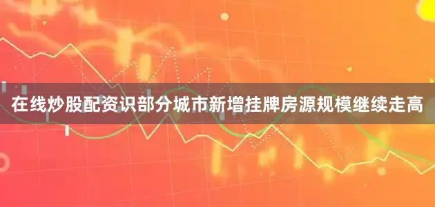 在线炒股配资识部分城市新增挂牌房源规模继续走高