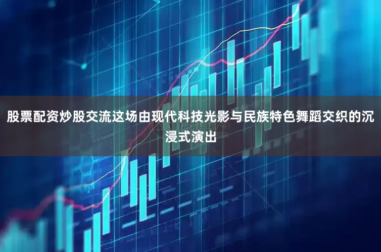 股票配资炒股交流这场由现代科技光影与民族特色舞蹈交织的沉浸式演出